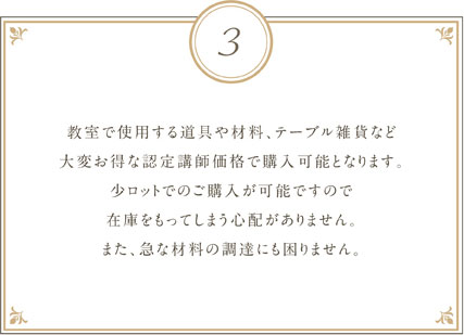 教室で使用する道具や材料、テーブル雑貨など大変お得な認定講師価格で購入可能となります。少ロットでのご購入か可能ですので在庫をもってしまう心配がありません。また、急な材料の調達にも困りません。
