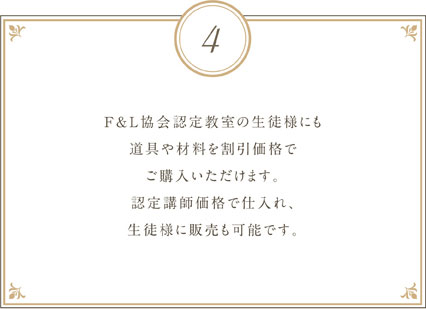 F&L協会認定教室の生徒様にも道具や材料を割引価格でご購入いただけます。認定講師価格で仕入れ、生徒様に販売も可能です。