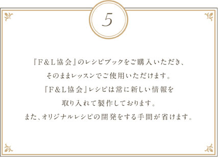 『F&L協会』のレシピブックをご購入いただき、そのままレッスンでご使用いただけます。『F&L協会』レシピは常に新しい情報を取り入れて製作しております。また、オリジナルレシピの開発をする手間が省けます。