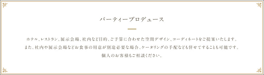 【パーティープロデュース】ホテル、レストラン、展示会場、社内など目的、ご予算に合わせた空間デザイン、コーディネートをご提案いたします。また、社内や展示会場などお食事の用意が別途必要な場合、ケータリングの手配なども併せてすることも可能です。個人のお客様もご相談ください。