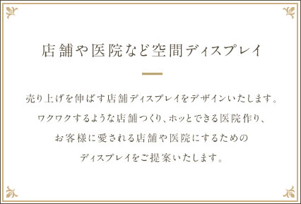 【店舗や医院など空間ディスプレイ】売り上げを伸ばす店舗ディスプレイをデザインいたします。ワクワクするような店舗つくり、ホッとできる医院作り、お客様に愛される店舗や医院にするためのディスプレイをご提案いたします。