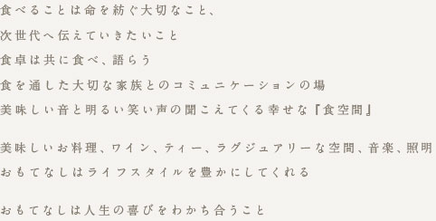 食べることは命を紡ぐ大切なこと、 次世代へ伝えていきたいこと 食卓は共に食べ、語らう 食を通した大切な家族とのコミュニケーションの場 美味しい音と明るい笑い声の聞こえてくる幸せな『食空間』 美味しいお料理、ワイン、ティー、ラグジュアリーナ空間、音楽、照明 おもてなしはライフスタイルを豊かにしてくれる おもてなしは人生の喜びをわかち合うこと